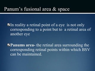 Panum’s fusional area & space
In reality a retinal point of a eye is not only
corresponding to a point but to a retinal area of
another eye
Panums area- the retinal area surrounding the
corresponding retinal points within which BSV
can be maintained.
 