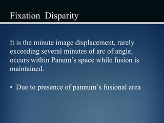 Fixation Disparity
It is the minute image displacement, rarely
exceeding several minutes of arc of angle,
occurs within Panum’s space while fusion is
maintained.
• Due to presence of pannum’s fusional area
 