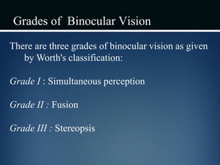 Grades of Binocular Vision
There are three grades of binocular vision as given
by Worth's classification:
Grade I : Simultaneous perception
Grade II : Fusion
Grade III : Stereopsis
 