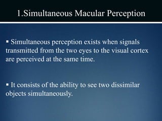 1.Simultaneous Macular Perception
 Simultaneous perception exists when signals
transmitted from the two eyes to the visual cortex
are perceived at the same time.
 It consists of the ability to see two dissimilar
objects simultaneously.
 