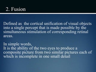 2. Fusion
Defined as the cortical unification of visual objects
into a single percept that is made possible by the
simultaneous stimulation of corresponding retinal
areas.
In simple words,
It is the ability of the two eyes to produce a
composite picture from two similar pictures each of
which is incomplete in one small detail
 