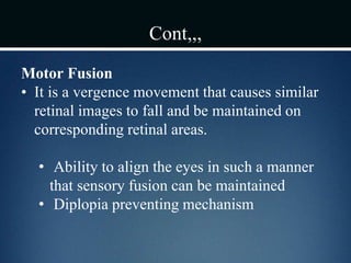 Cont,,,
Motor Fusion
• It is a vergence movement that causes similar
retinal images to fall and be maintained on
corresponding retinal areas.
• Ability to align the eyes in such a manner
that sensory fusion can be maintained
• Diplopia preventing mechanism
 