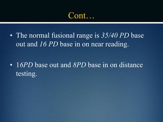 Cont…
• The normal fusional range is 35/40 PD base
out and 16 PD base in on near reading.
• 16PD base out and 8PD base in on distance
testing.
 