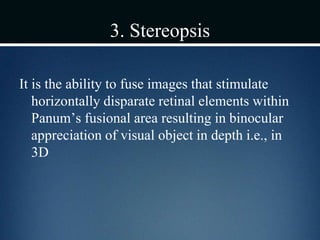 3. Stereopsis
It is the ability to fuse images that stimulate
horizontally disparate retinal elements within
Panum’s fusional area resulting in binocular
appreciation of visual object in depth i.e., in
3D
 