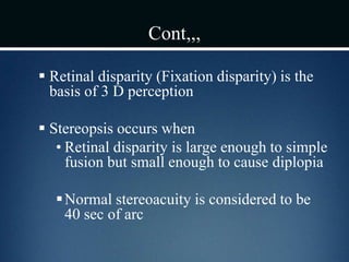 Cont,,,
 Retinal disparity (Fixation disparity) is the
basis of 3 D perception
 Stereopsis occurs when
• Retinal disparity is large enough to simple
fusion but small enough to cause diplopia
Normal stereoacuity is considered to be
40 sec of arc
 