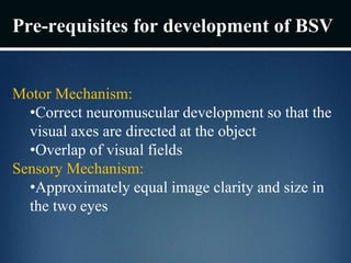Pre-requisites for development of BSV
Motor Mechanism:
•Correct neuromuscular development so that the
visual axes are directed at the object
•Overlap of visual fields
Sensory Mechanism:
•Approximately equal image clarity and size in
the two eyes
 