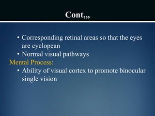 Cont,,,
• Corresponding retinal areas so that the eyes
are cyclopean
• Normal visual pathways
Mental Process:
• Ability of visual cortex to promote binocular
single vision
 