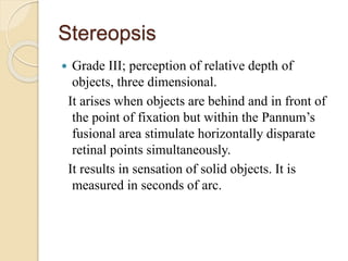 Stereopsis
 Grade III; perception of relative depth of
objects, three dimensional.
It arises when objects are behind and in front of
the point of fixation but within the Pannum’s
fusional area stimulate horizontally disparate
retinal points simultaneously.
It results in sensation of solid objects. It is
measured in seconds of arc.
 