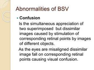 Abnormalities of BSV
 Confusion
Is the simultaneous appreciation of
two superimposed but dissimilar
images caused by stimulation of
corresponding retinal points by images
of different objects.
As the eyes are misaligned dissimilar
image fall on corresponding retinal
points causing visual confusion.
 
