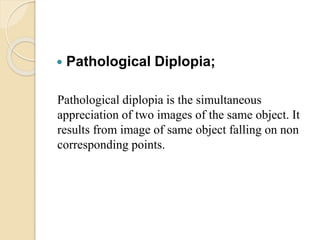  Pathological Diplopia;
Pathological diplopia is the simultaneous
appreciation of two images of the same object. It
results from image of same object falling on non
corresponding points.
 