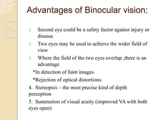 Advantages of Binocular vision:
1. Second eye could be a safety factor against injury or
disease
2. Two eyes may be used to achieve the wider field of
view
3. Where the field of the two eyes overlap ,there is an
advantage
*In detection of faint images
*Rejection of optical distortions.
4. Stereopsis – the most precise kind of depth
perception
5. Summation of visual acuity (improved VA with both
eyes open)
 