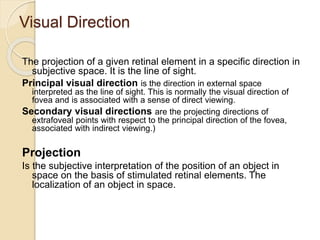 Visual Direction
The projection of a given retinal element in a specific direction in
subjective space. It is the line of sight.
Principal visual direction is the direction in external space
interpreted as the line of sight. This is normally the visual direction of
fovea and is associated with a sense of direct viewing.
Secondary visual directions are the projecting directions of
extrafoveal points with respect to the principal direction of the fovea,
associated with indirect viewing.)
Projection
Is the subjective interpretation of the position of an object in
space on the basis of stimulated retinal elements. The
localization of an object in space.
 