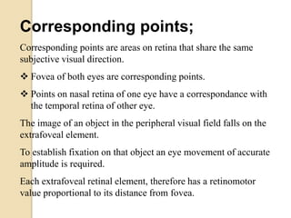 Corresponding points;
Corresponding points are areas on retina that share the same
subjective visual direction.
 Fovea of both eyes are corresponding points.
 Points on nasal retina of one eye have a correspondance with
the temporal retina of other eye.
The image of an object in the peripheral visual field falls on the
extrafoveal element.
To establish fixation on that object an eye movement of accurate
amplitude is required.
Each extrafoveal retinal element, therefore has a retinomotor
value proportional to its distance from fovea.
 