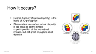 How it occurs?
3/30/2024 PRESENTATION TITLE 10
 Retinal disparity (fixation disparity) is the
basis of 3D perception
 Stereopsis occurs when retinal disparity
is too great to permit simple
superimposition of the two retinal
images, but not great enough to elicit
diplopia
 