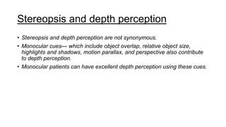 Stereopsis and depth perception
• Stereopsis and depth perception are not synonymous.
• Monocular cues— which include object overlap, relative object size,
highlights and shadows, motion parallax, and perspective also contribute
to depth perception.
• Monocular patients can have excellent depth perception using these cues.
 