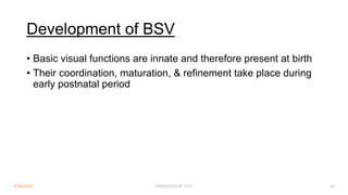 Development of BSV
3/30/2024 PRESENTATION TITLE 16
• Basic visual functions are innate and therefore present at birth
• Their coordination, maturation, & refinement take place during
early postnatal period
 