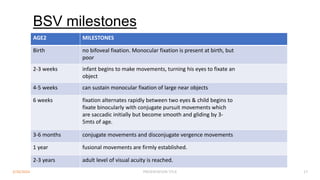 BSV milestones
AGE2 MILESTONES
Birth no bifoveal fixation. Monocular fixation is present at birth, but
poor
2-3 weeks infant begins to make movements, turning his eyes to fixate an
object
4-5 weeks can sustain monocular fixation of large near objects
6 weeks fixation alternates rapidly between two eyes & child begins to
fixate binocularly with conjugate pursuit movements which
are saccadic initially but become smooth and gliding by 3-
5mts of age.
3-6 months conjugate movements and disconjugate vergence movements
1 year fusional movements are firmly established.
2-3 years adult level of visual acuity is reached.
3/30/2024 PRESENTATION TITLE 17
 