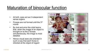 Maturation of binocular function
• At birth, eyes act as 2 independent
sense organs
• Foveas are not formed until the 3rd
month
• By trial and error the child learns
that, when the image of an object is
brought on to the 2 foveas
simultaneously, the image is most
detailed
• Hence visual axes are oriented in
such a way that each fovea is
directed at the object of regard
3/30/2024 PRESENTATION TITLE 18
 