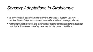 Sensory Adaptations in Strabismus
• To avoid visual confusion and diplopia, the visual system uses the
mechanisms of suppression and anomalous retinal correspondence.
• Pathologic suppression and anomalous retinal correspondence develop
only in the immature visual system under binocular conditions.
 