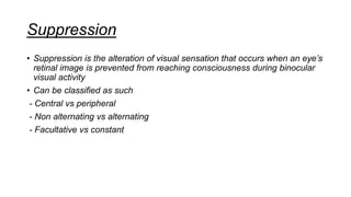 Suppression
• Suppression is the alteration of visual sensation that occurs when an eye’s
retinal image is prevented from reaching consciousness during binocular
visual activity
• Can be classified as such
- Central vs peripheral
- Non alternating vs alternating
- Facultative vs constant
 
