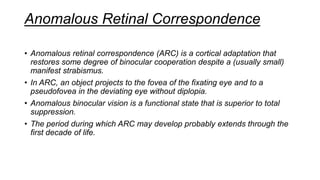 Anomalous Retinal Correspondence
• Anomalous retinal correspondence (ARC) is a cortical adaptation that
restores some degree of binocular cooperation despite a (usually small)
manifest strabismus.
• In ARC, an object projects to the fovea of the fixating eye and to a
pseudofovea in the deviating eye without diplopia.
• Anomalous binocular vision is a functional state that is superior to total
suppression.
• The period during which ARC may develop probably extends through the
first decade of life.
 