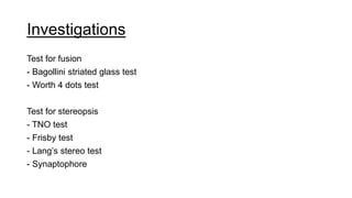 Investigations
Test for fusion
- Bagollini striated glass test
- Worth 4 dots test
Test for stereopsis
- TNO test
- Frisby test
- Lang’s stereo test
- Synaptophore
 