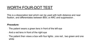 WORTH FOUR-DOT TEST
This is a dissociation test which can be used with both distance and near
fixation, and differentiates between BSV, or ARC and suppression .
Procedure:
- The patient wears a green lens in front of the left eye
- And a red lens in front of the right eye
- The patient then views a box with four lights ; one red , two green and one
white
 