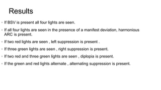  If BSV is present all four lights are seen.
 If all four lights are seen in the presence of a manifest deviation, harmonious
ARC is present.
 If two red lights are seen , left suppression is present .
 If three green lights are seen , right suppression is present.
 If two red and three green lights are seen , diplopia is present.
 If the green and red lights alternate , alternating suppression is present.
Results
 