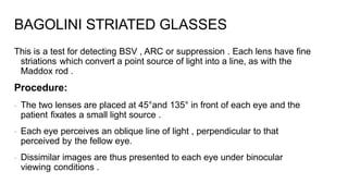 This is a test for detecting BSV , ARC or suppression . Each lens have fine
striations which convert a point source of light into a line, as with the
Maddox rod .
Procedure:
- The two lenses are placed at 45°and 135° in front of each eye and the
patient fixates a small light source .
- Each eye perceives an oblique line of light , perpendicular to that
perceived by the fellow eye.
- Dissimilar images are thus presented to each eye under binocular
viewing conditions .
BAGOLINI STRIATED GLASSES
 