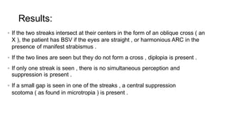  If the two streaks intersect at their centers in the form of an oblique cross ( an
X ), the patient has BSV if the eyes are straight , or harmonious ARC in the
presence of manifest strabismus .
 If the two lines are seen but they do not form a cross , diplopia is present .
 If only one streak is seen , there is no simultaneous perception and
suppression is present .
 If a small gap is seen in one of the streaks , a central suppression
scotoma ( as found in microtropia ) is present .
Results:
 