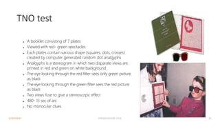 TNO test
● A booklet consisting of 7 plates
● Viewed with red- green spectacles
● Each plates contain various shape (squares, dots, crosses)
created by computer generated random dot analgyphs
● Analgyphs is a stereogram in which two disparate views are
printed in red and green on white background
● The eye looking through the red filter sees only green picture
as black
● The eye looking through the green filter sees the red picture
as black
● Two views fuse to give a stereoscopic effect
● 480- 15 sec of arc
● No monocular clues
3/30/2024 PRESENTATION TITLE 41
 
