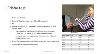 Frisby test
● Assess fine stereopsis
● Degree of disparity ranges from 600 to 15 seconds of
• arc
● Stereogram consists of 3 plates each containing 4 squares of small
random shape
● The three plates are of differing thickness, 6mm, 3mm and
• 1.5mm (55, 170, 340sec of arc , 40cm viewing distance)
● By adjusting the viewing distance, the test can give a disparity
of 600 to 15 sec of arc
● One of the squares contain one hidden circle which is seen disparately.
● Doesn’t require use of polarized glasses
3/30/2024 PRESENTATION TITLE 43
 