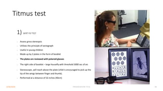 Titmus test
1) WIRT FLYTEST
• Assess gross stereopsis
• Utilizes the principle of vectograph
• Useful in young children
• Made up by 2 plates in the form of booklet
• The plates are reviewed with polaroid glasses
• The right side of booklet – large housefly with threshold 3000 sec of arc
• Stereoscopic ,will reach above the plate (child is encouraged to pick up the
tip of the wings between finger and thumb).
• Performed at a distance of 16 inches (40cm)
3/30/2024 PRESENTATION TITLE 44
 