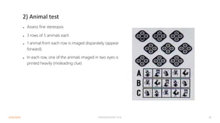 2) Animal test
● Assess fine stereopsis
● 3 rows of 5 animals each
● 1 animal from each row is imaged disparately (appear
forward).
● In each row, one of the animals imaged in two eyes is
printed heavily (misleading clue)
3/30/2024 PRESENTATION TITLE 45
 