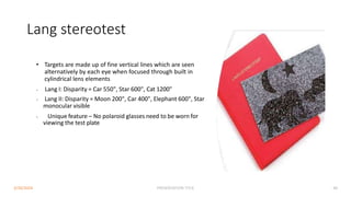 Lang stereotest
• Targets are made up of fine vertical lines which are seen
alternatively by each eye when focused through built in
cylindrical lens elements
• Lang I: Disparity = Car 550", Star 600", Cat 1200"
• Lang II: Disparity = Moon 200", Car 400", Elephant 600", Star
monocular visible
• Unique feature – No polaroid glasses need to be worn for
viewing the test plate
3/30/2024 PRESENTATION TITLE 48
 