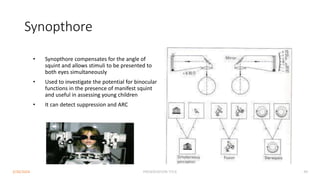 Synopthore
• Synopthore compensates for the angle of
squint and allows stimuli to be presented to
both eyes simultaneously
• Used to investigate the potential for binocular
functions in the presence of manifest squint
and useful in assessing young children
• It can detect suppression and ARC
3/30/2024 PRESENTATION TITLE 49
 