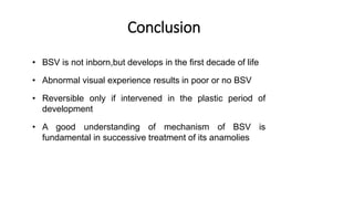 Conclusion
• BSV is not inborn,but develops in the first decade of life
• Abnormal visual experience results in poor or no BSV
• Reversible only if intervened in the plastic period of
development
• A good understanding of mechanism of BSV is
fundamental in successive treatment of its anamolies
 