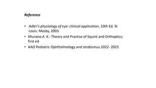 References
Reference
• Adler’s physiology of eye: clinical application, 10th Ed. St
Louis: Mosby, 2003.
• Khurana A. K.: Theory and Practise of Squint and Orthoptics;
first ed
• AAO Pediatric Ophthalmology and strabismus 2022- 2023
 
