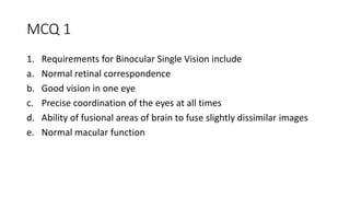 MCQ 1
1. Requirements for Binocular Single Vision include
a. Normal retinal correspondence
b. Good vision in one eye
c. Precise coordination of the eyes at all times
d. Ability of fusional areas of brain to fuse slightly dissimilar images
e. Normal macular function
 