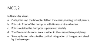 MCQ 2
In Binocular vision
a. Only points on the horopter fall on the corresponding retinal points
b. Points in front of the horopter will stimulate binasal retina
c. Points outside the horopter is perceived doubly
d. The Pannum’s fusional area is wider in the centre than periphery
e. Sensory fusion refers to the cortical integration of images perceived
by the two eyes
 