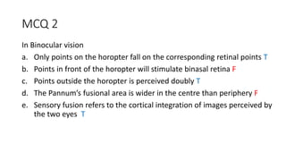 MCQ 2
In Binocular vision
a. Only points on the horopter fall on the corresponding retinal points T
b. Points in front of the horopter will stimulate binasal retina F
c. Points outside the horopter is perceived doubly T
d. The Pannum’s fusional area is wider in the centre than periphery F
e. Sensory fusion refers to the cortical integration of images perceived by
the two eyes T
 