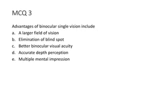 MCQ 3
Advantages of binocular single vision include
a. A larger field of vision
b. Elimination of blind spot
c. Better binocular visual acuity
d. Accurate depth perception
e. Multiple mental impression
 