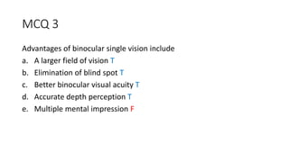 MCQ 3
Advantages of binocular single vision include
a. A larger field of vision T
b. Elimination of blind spot T
c. Better binocular visual acuity T
d. Accurate depth perception T
e. Multiple mental impression F
 