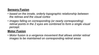 Sensory Fusion
• based on the innate, orderly topographic relationship between
the retinas and the visual cortex
• images falling on corresponding (or nearly corresponding)
retinal points in the 2 eyes are combined to form a single visual
percept.
Motor Fusion
• Motor fusion is a vergence movement that allows similar retinal
images to be maintained on corresponding retinal areas
 