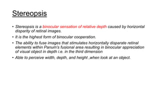 Stereopsis
• Stereopsis is a binocular sensation of relative depth caused by horizontal
disparity of retinal images.
• It is the highest form of binocular cooperation.
• The ability to fuse images that stimulates horizontally disparate retinal
elements within Panum’s fusional area resulting in binocular appreciation
of visual object in depth i.e. in the third dimension
• Able to perceive width, depth, and height ,when look at an object.
 