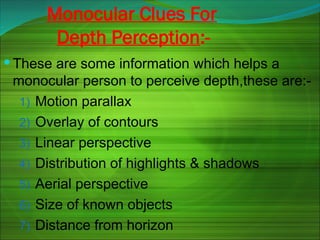 Monocular Clues For
Depth Perception:-
 These are some information which helps a
monocular person to perceive depth,these are:-
1) Motion parallax
2) Overlay of contours
3) Linear perspective
4) Distribution of highlights & shadows
5) Aerial perspective
6) Size of known objects
7) Distance from horizon
 