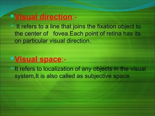 Visual direction:-
 It refers to a line that joins the fixation object to
the center of fovea.Each point of retina has its
on particular visual direction.
Visual space:-
It refers to localization of any objects in the visual
system,It is also called as subjective space.
 