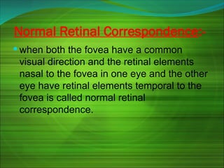 Normal Retinal Correspondence:-
 when both the fovea have a common
visual direction and the retinal elements
nasal to the fovea in one eye and the other
eye have retinal elements temporal to the
fovea is called normal retinal
correspondence.
 
