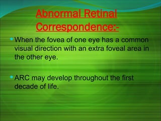 Abnormal Retinal
Correspondence:-
 When the fovea of one eye has a common
visual direction with an extra foveal area in
the other eye.
 ARC may develop throughout the first
decade of life.
 