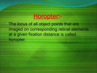 Horopter:-
 The locus of all object points that are
imaged on corresponding retinal elements
at a given fixation distance is called
horopter.
 